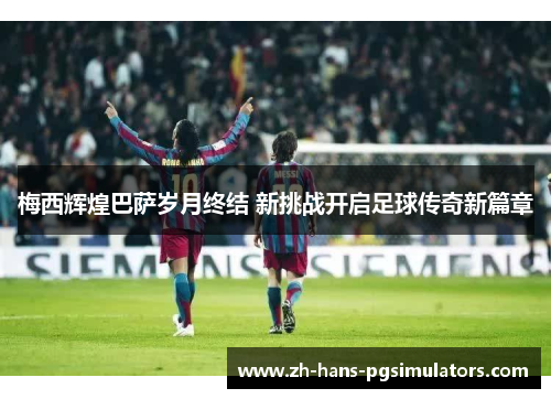 梅西辉煌巴萨岁月终结 新挑战开启足球传奇新篇章 梅西辉煌巴萨岁月终结 新挑战开启足球传奇新篇章