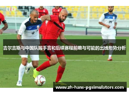 吉尔吉斯与中国队握手言和后续赛程前瞻与可能的出线形势分析 吉尔吉斯与中国队握手言和后续赛程前瞻与可能的出线形势分析