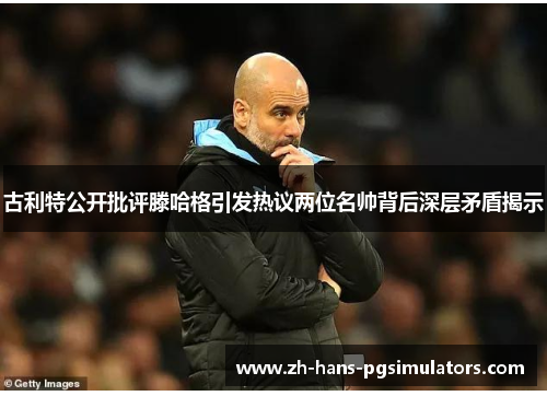 古利特公开批评滕哈格引发热议两位名帅背后深层矛盾揭示