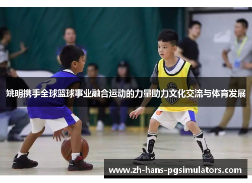 姚明携手全球篮球事业融合运动的力量助力文化交流与体育发展 姚明携手全球篮球事业融合运动的力量助力文化交流与体育发展